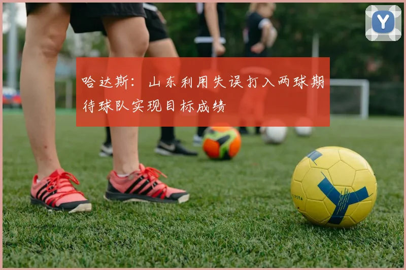 哈达斯：山东利用失误打入两球期待球队实现目标成绩