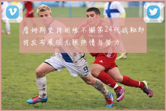 詹姆斯坚持训练不懈第24代战靴即将发布展现无限热情与努力