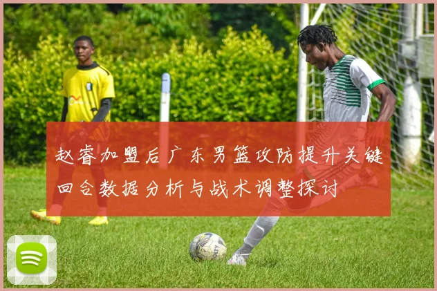 赵睿加盟后广东男篮攻防提升关键回合数据分析与战术调整探讨