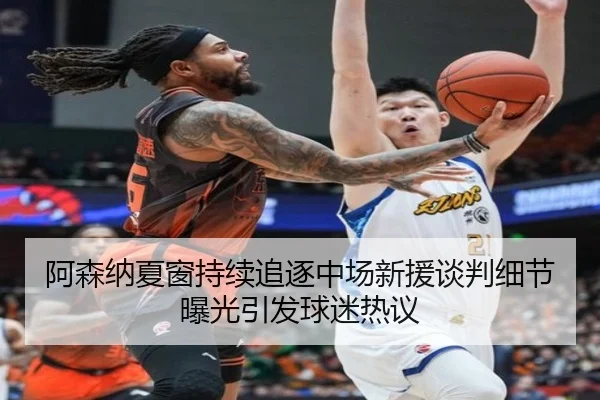 阿森纳夏窗持续追逐中场新援谈判细节曝光引发球迷热议