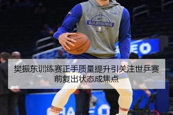 樊振东训练赛正手质量提升引关注世乒赛前复出状态成焦点