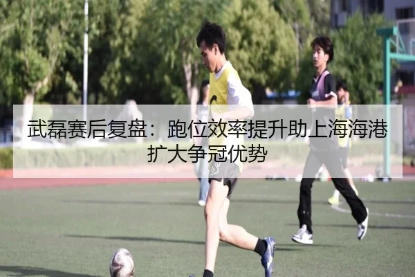 武磊赛后复盘：跑位效率提升助上海海港扩大争冠优势